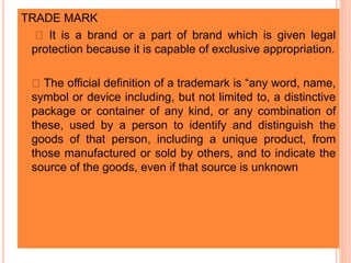 TRADE MARK
 It is a brand or a part of brand which is given legal
protection because it is capable of exclusive appropriation.
 The official definition of a trademark is “any word, name,
symbol or device including, but not limited to, a distinctive
package or container of any kind, or any combination of
these, used by a person to identify and distinguish the
goods of that person, including a unique product, from
those manufactured or sold by others, and to indicate the
source of the goods, even if that source is unknown
 