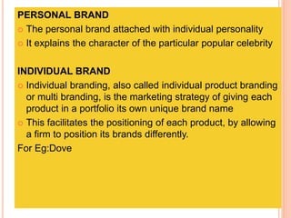 PERSONAL BRAND
 The personal brand attached with individual personality
 It explains the character of the particular popular celebrity
INDIVIDUAL BRAND
 Individual branding, also called individual product branding
or multi branding, is the marketing strategy of giving each
product in a portfolio its own unique brand name
 This facilitates the positioning of each product, by allowing
a firm to position its brands differently.
For Eg:Dove
 