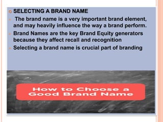  SELECTING A BRAND NAME
 The brand name is a very important brand element,
and may heavily influence the way a brand perform.
 Brand Names are the key Brand Equity generators
because they affect recall and recognition
 Selecting a brand name is crucial part of branding
 