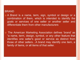BRAND
 A Brand is a name, term, sign, symbol or design or a
combination of them, which is intended to identify the
goals or services of one seller or another seller and
differentiate them from other manufacturers
 The American Marketing Association defines ‘brand’ as
“a name, term, design, symbol, or any other feature that
identifies one seller's good or service as distinct from
those of other sellers…A brand may identify one item, a
family of items, or all items of that seller.
 