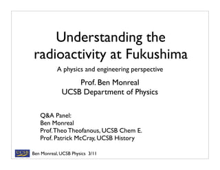 Understanding the
radioactivity at Fukushima
           A physics and engineering perspective
                 Prof. Ben Monreal
             UCSB Department of Physics

   Q&A Panel:
   Ben Monreal
   Prof. Theo Theofanous, UCSB Chem E.
   Prof. Patrick McCray, UCSB History

Ben Monreal, UCSB Physics 3/11
 
