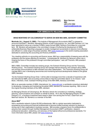 CONTACT:            Marc Gerrone
                                                                                    IMA
                                                                                    (201) 474-1502
                                                                                    mgerrone@imanet.org


                                       FOR IMMEDIATE RELEASE


  BRAD MONTERIO OF COLCOMGROUP TO SERVE ON NEW IMA XBRL ADVISORY COMMITTEE
                                                                                                 ®
Montvale, N.J., August 13, 2009 -- The Institute of Management Accountants (IMA ) is pleased to
announce that Brad J. Monterio, Managing Director of both Colcomgroup, Inc. and CMH Partners LLC, has
been appointed to serve as a member of IMA’s newly formed XBRL Advisory Committee for a one-year
term. Mr. Monterio will participate in the committee’s charge of furthering the development of XBRL
(eXtensible Business Reporting Language) to enable management accountants to become more effective
and efficient in a wide range of business activities. IMA (www.imanet.org) is the world’s leading association
dedicated to advancing the accounting and finance profession.

“As a leading authority on accounting and finance issues, IMA has a responsibility of keeping pace with the
profession and the issues affecting its members. I congratulate Mr. Monterio for taking an active role in
shaping the future of the profession through committee participation,” said Jeff Thomson, IMA president
and CEO.

IMA’s XBRL Committee includes two working groups, the Outreach Working Group and the Taxonomy
Working Group. The Outreach Working Group will manage internal advocacy and outreach about XBRL
and provide communications to IMA members and other stakeholders. The Taxonomy Working Group will
manage IMA’s role in developing taxonomies and monitoring technical developments related to the global
XBRL standard.

“As the Outreach Working Group Chair, I will be able to leverage more than a decade of experience with
the international XBRL and accounting communities to help the Committee deliver on its mission,” said
Brad J. Monterio, Chair, Outreach Working Group of the IMA XBRL Advisory Committee.

IMA is an associate member of XBRL International, Inc. (www.xbrl.org), a worldwide consortium dedicated
to developing, managing and maintaining the global XBRL standard for business reporting. IMA is one of
the original founding members of the XBRL standard.

As Managing Director at Colcomgroup, Mr. Monterio directs the consultancy’s marketing, strategic
planning, communications and outreach on behalf of clients. He is also the Managing Director of CMH
Partners LLC, a boutique investment bank based in New York serving the FinTech, CleanTech and
MedTech sectors. Mr. Monterio is a member of the IMA.
           ®
About IMA
With a worldwide network of about 60,000 professionals, IMA is a global association dedicated to
empowering accounting and financial professionals to become trusted business advisors by playing a
driving role in their organization’s business success. IMA provides a dynamic forum for professionals to
                                                                        ®
advance their careers through Certified Management Accountant (CMA ) certification, research,
professional education, networking, and advocacy of the highest ethical and professional standards. For
more information about IMA, please visit www.imanet.org.

                                                         ###



                   10 PARAGON DRIVE • MONTVALE, NJ 07645-1760 • TEL: 800-638-4427 • TEL: 201-573-9000 •
                                          FAX: 201-474-1600 • www.imanet.org
 