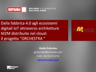 Dalla fabbrica 4.0 agli ecosistemi
digitali IoT attraverso architetture
M2M distribuite nel cloud:
il progetto "ORCHESTRA "
Guido Colombo
gcolombo@bmooble.com
mob +39 393 9753750
www.bmooble.com
 