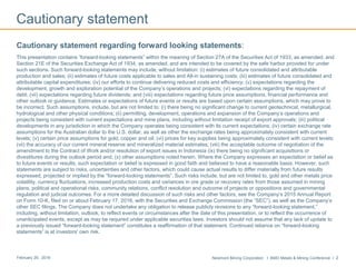 Newmont Mining Corporation I BMO Metals & Mining Conference I 2February 29, 2016
Cautionary statement
Cautionary statement regarding forward looking statements:
This presentation contains “forward-looking statements” within the meaning of Section 27A of the Securities Act of 1933, as amended, and
Section 21E of the Securities Exchange Act of 1934, as amended, and are intended to be covered by the safe harbor provided for under
such sections. Such forward-looking statements may include, without limitation: (i) estimates of future consolidated and attributable
production and sales; (ii) estimates of future costs applicable to sales and All-in sustaining costs; (iii) estimates of future consolidated and
attributable capital expenditures; (iv) our efforts to continue delivering reduced costs and efficiency; (v) expectations regarding the
development, growth and exploration potential of the Company’s operations and projects; (vi) expectations regarding the repayment of
debt; (vii) expectations regarding future dividends; and (viii) expectations regarding future price assumptions, financial performance and
other outlook or guidance. Estimates or expectations of future events or results are based upon certain assumptions, which may prove to
be incorrect. Such assumptions, include, but are not limited to: (i) there being no significant change to current geotechnical, metallurgical,
hydrological and other physical conditions; (ii) permitting, development, operations and expansion of the Company’s operations and
projects being consistent with current expectations and mine plans, including without limitation receipt of export approvals; (iii) political
developments in any jurisdiction in which the Company operates being consistent with its current expectations; (iv) certain exchange rate
assumptions for the Australian dollar to the U.S. dollar, as well as other the exchange rates being approximately consistent with current
levels; (v) certain price assumptions for gold, copper and oil; (vi) prices for key supplies being approximately consistent with current levels;
(vii) the accuracy of our current mineral reserve and mineralized material estimates; (viii) the acceptable outcome of negotiation of the
amendment to the Contract of Work and/or resolution of export issues in Indonesia (ix) there being no significant acquisitions or
divestitures during the outlook period and; (x) other assumptions noted herein. Where the Company expresses an expectation or belief as
to future events or results, such expectation or belief is expressed in good faith and believed to have a reasonable basis. However, such
statements are subject to risks, uncertainties and other factors, which could cause actual results to differ materially from future results
expressed, projected or implied by the “forward-looking statements”. Such risks include, but are not limited to, gold and other metals price
volatility, currency fluctuations, increased production costs and variances in ore grade or recovery rates from those assumed in mining
plans, political and operational risks, community relations, conflict resolution and outcome of projects or oppositions and governmental
regulation and judicial outcomes. For a more detailed discussion of such risks and other factors, see the Company’s 2015 Annual Report
on Form 10-K, filed on or about February 17, 2016, with the Securities and Exchange Commission (the “SEC”), as well as the Company’s
other SEC filings. The Company does not undertake any obligation to release publicly revisions to any “forward-looking statement,”
including, without limitation, outlook, to reflect events or circumstances after the date of this presentation, or to reflect the occurrence of
unanticipated events, except as may be required under applicable securities laws. Investors should not assume that any lack of update to
a previously issued “forward-looking statement” constitutes a reaffirmation of that statement. Continued reliance on “forward-looking
statements” is at investors' own risk.
 