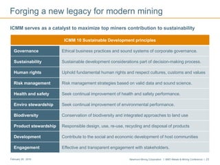 Newmont Mining Corporation I BMO Metals & Mining Conference I 23February 29, 2016
Forging a new legacy for modern mining
ICMM serves as a catalyst to maximize top miners contribution to sustainability
ICMM 10 Sustainable Development principles
Governance Ethical business practices and sound systems of corporate governance.
Sustainability Sustainable development considerations part of decision-making process.
Human rights Uphold fundamental human rights and respect cultures, customs and values
Risk management Risk management strategies based on valid data and sound science.
Health and safety Seek continual improvement of health and safety performance.
Enviro stewardship Seek continual improvement of environmental performance.
Biodiversity Conservation of biodiversity and integrated approaches to land use
Product stewardship Responsible design, use, re-use, recycling and disposal of products
Development Contribute to the social and economic development of host communities
Engagement Effective and transparent engagement with stakeholders.
 