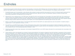 Newmont Mining Corporation I BMO Metals & Mining Conference I 50February 29, 2016
Endnotes
Investors are encouraged to read the information contained in this presentation in conjunction with the following notes, the Cautionary Statement on slide 2 and the factors described
under the “Risk Factors” section of the Company’s Form 10-K, filed with the SEC on or about February 17, 2016, and disclosure in the Company’s recent SEC filings.
1. Full potential savings used in this presentation, unless otherwise noted, represent cumulative incremental value realized as a result of Full Potential projects implemented from
2012 through 2015. Figures compare actual baseline to actual normalized cash flows. Higher NPV as used in this presentation represent cumulative net present value
improvements implemented in mine planning from 2013 through 2015.
2. Historical AISC or All-in sustaining cost is a non-GAAP metric. See slides 45 to 49 for more information and a reconciliation to the nearest GAAP metric. All-in sustaining cost
(“AISC”) as used in the Company’s Outlook is a non-GAAP metric defined as the sum of cost applicable to sales (including all direct and indirect costs related to current gold
production incurred to execute on the current mine plan), remediation costs (including operating accretion and amortization of asset retirement costs), G&A, exploration expense,
advanced projects and R&D, treatment and refining costs, other expense, net of one-time adjustments and sustaining capital. See also note 3 below.
3. ROCE is a non-GAAP metric and utilizes rolling 12 month earnings before interest and taxes (EBIT) over capital employed less cash and equivalents. Competitor average is
weighted based on market capitalization (February 23, 2016).
4. Free cash flow is a non-GAAP financial measure. The free cash flow figures used on slide 7 of this presentation were calculated by Capital IQ. Management calculation of free
cash flow is generated from Net cash provided from continuing operations less Additions to property, plant and mine development, as presented on the Statement of Cash Flows
in the Company’s Q4 and FY 2015 earnings release filed on February 17, 2016.
5. Adjusted earnings before interest, taxes, depreciation, and amortization (Adjusted EBITDA) is a non-GAAP measure. See slide 43 for more information and a reconciliation to the
nearest GAAP metric.
6. Outlook projections used in this presentation are considered “forward-looking statements” and represent management’s good faith estimates or expectations of future production
results as of December 2, 2015. Outlook is based upon certain assumptions, including, but not limited to, metal prices, oil prices, certain exchange rates and other assumptions.
For example, Outlook assumes $1,100/oz Au, $2.50/lb Cu, $0.75 USD/AUD exchange rate and $65/barrel WTI. AISC and CAS cost estimates do not include inflation. Production,
AISC and capital estimates exclude projects that have not yet been approved (NW Exodus, Twin Underground, Batu Phase 7, Ahafo Mill Expansion and Subika
Underground). The potential impact on inventory valuation as a result of lower prices, input costs, and project decisions are not included as part of this Outlook. Long term ranges
(2018 – 2020) for production, AISC and capital provided in this presentation represent 3-year averages. Scheduled debt prepayments exclude capital leases. Such assumptions
may prove to be incorrect and actual results may differ materially from those anticipated. Consequently, Outlook cannot be guaranteed. As such, investors are cautioned not to
place undue reliance upon Outlook and forward-looking statements as there can be no assurance that the plans, assumptions or expectations upon which they are placed will
occur.
 
