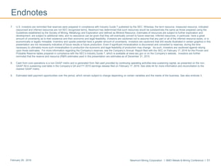 Newmont Mining Corporation I BMO Metals & Mining Conference I 51February 29, 2016
Endnotes
7. U.S. investors are reminded that reserves were prepared in compliance with Industry Guide 7 published by the SEC. Whereas, the term resource, measured resource, indicated
resources‖ and inferred resources are not SEC recognized terms. Newmont has determined that such resources would be substantively the same as those prepared using the
Guidelines established by the Society of Mining, Metallurgy and Exploration and defined as Mineral Resource. Estimates of resources are subject to further exploration and
development, are subject to additional risks, and no assurance can be given that they will eventually convert to future reserves. Inferred resources, in particular, have a great
amount of uncertainty as to their existence and their economic and legal feasibility. Investors are cautioned not to assume that any part or all of the inferred resource exists, or is
economically or legally mineable. Inventory and upside potential have a greater amount of uncertainty. Investors are cautioned that drill results illustrated in certain graphics in this
presentation are not necessarily indicative of future results or future production. Even if significant mineralization is discovered and converted to reserves, during the time
necessary to ultimately move such mineralization to production the economic and legal feasibility of production may change. As such, investors are cautioned against relying
upon those estimates. For more information regarding the Company’s reserves, see the Company’s Annual Report filed with the SEC on February 17, 2016 for the Proven and
Probable Reserve tables prepared in compliance with the SEC’s Industry Guide 7, which is available at www.sec.gov or on the Company’s website. Investors are further
reminded that the reserve and resource (R&R) estimates used in this presentation are estimates as of December 31, 2015
8. Cash from core operations is a non-GAAP metric and is generated from Net cash provided by continuing operating activities less sustaining capital, as presented on the non-
GAAP All-in sustaining cost table in the Company’s Q4 and FY 2015 earnings release filed on February 17, 2016. See slide 44 for more information and reconciliation to the
nearest GAAP metric.
9. Estimated debt payment opportunities over the period, which remain subject to change depending on certain variables and the needs of the business. See also endnote 3.
 