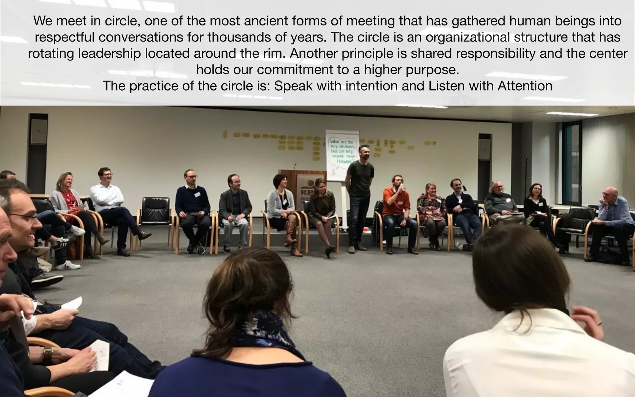 We meet in circle, one of the most ancient forms of meeting that has gathered human beings into
respectful conversations for thousands of years. The circle is an organizational structure that has
rotating leadership located around the rim. Another principle is shared responsibility and the center
holds our commitment to a higher purpose.
The practice of the circle is: Speak with intention and Listen with Attention