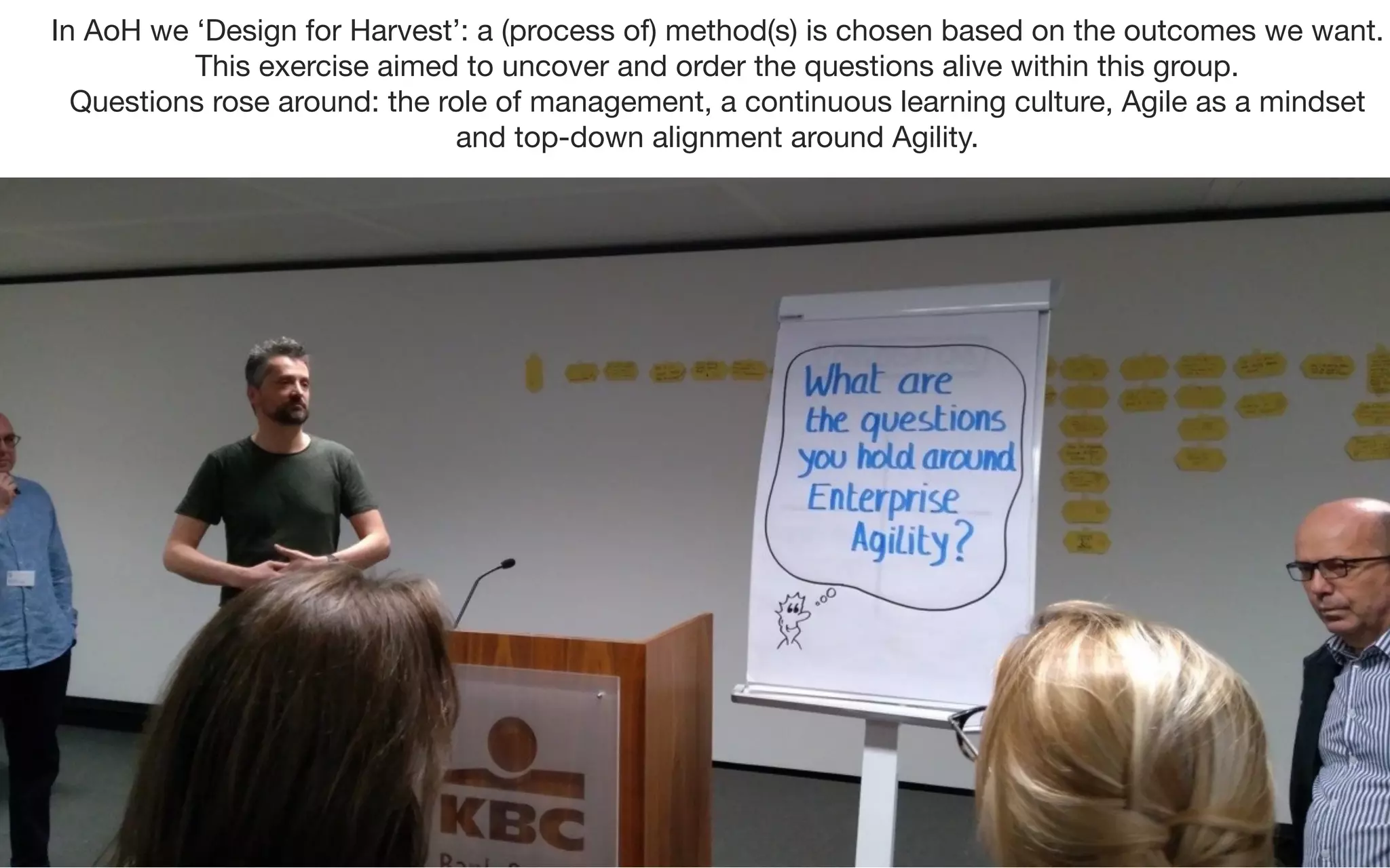 In AoH we ‘Design for Harvest’: a (process of) method(s) is chosen based on the outcomes we want.
This exercise aimed to uncover and order the questions alive within this group.
Questions rose around: the role of management, a continuous learning culture, Agile as a mindset
and top-down alignment around Agility.