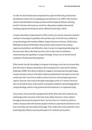 B.	
  Morrow	
                                          	
  NOT	
  FOR	
  DISTRIBUTION	
  



	
  
In	
  order	
  for	
  that	
  fundamental	
  components	
  be	
  explored	
  effectively,	
  professional	
  
development	
  needs	
  to	
  be	
  an	
  ongoing	
  process	
  (Downes	
  et	
  al.,	
  2001).	
  This	
  involves	
  
schools	
  and	
  individuals	
  creating	
  a	
  professional	
  development	
  balance	
  allowing	
  
teachers	
  the	
  time	
  and	
  resources	
  needed	
  to	
  adequately	
  complete	
  educational	
  
teaching	
  programsinvolving	
  the	
  above.	
  (Woodward	
  &	
  Cuban,	
  2001).	
  	
  
	
  
A	
  study	
  undertaken	
  in	
  Queensland	
  in	
  2009	
  on	
  final	
  year	
  teacher	
  education	
  students’	
  
and	
  their	
  technological	
  capabilities	
  showed	
  that	
  only	
  19.4%	
  felt	
  very	
  confident	
  in	
  
using	
  technology	
  with	
  students	
  (Albion,	
  Finger	
  &	
  Jamieson-­‐Proctor,	
  2010).	
  Ginns,	
  
McRobbie,	
  &	
  Stein	
  (1999)	
  believe	
  that	
  primary	
  school	
  teachers	
  have	
  always	
  
experienced	
  problems	
  and	
  difficulties	
  when	
  it	
  comes	
  to	
  integrating	
  technology	
  into	
  
the	
  classroom.	
  More	
  often	
  than	
  not,	
  this	
  is	
  due	
  to	
  their	
  lack	
  of	
  confidence,	
  
understanding	
  and	
  capability	
  in	
  using	
  technology.	
  So	
  how	
  can	
  we	
  fix	
  this	
  lack	
  of	
  
confidence?	
  Professional	
  Development.	
  	
  
	
  
If	
  the	
  teacher	
  has	
  the	
  knowledge	
  to	
  integrate	
  technology	
  across	
  the	
  curriculum	
  they	
  
have	
  the	
  tools	
  to	
  ‘deepen	
  and	
  enhance	
  the	
  learning	
  process’	
  (para	
  2)	
  for	
  students	
  
(Edutopia,	
  2008).	
  This	
  allows	
  students	
  to	
  engage	
  in	
  learning	
  tasks	
  through	
  images,	
  
sounds	
  and	
  texts;	
  interact	
  with	
  other	
  students,	
  professionals	
  and	
  experts	
  across	
  the	
  
world;	
  open	
  the	
  classroom	
  to	
  endless	
  online	
  resources	
  and	
  learning	
  experiences;	
  
explore,	
  discover	
  and	
  research	
  through	
  technologies	
  of	
  the	
  21st	
  century.	
  However,	
  
this	
  can	
  all	
  only	
  be	
  done,	
  if	
  the	
  teacher	
  is	
  prepared,	
  confident	
  and	
  knowledgeable	
  in	
  
using	
  technology,	
  which	
  is	
  why	
  professional	
  development	
  is	
  so	
  important	
  today.	
  	
  


I	
  know	
  that	
  I	
  am	
  not	
  yet	
  fully	
  equipped	
  with	
  all	
  the	
  skills	
  and	
  tools	
  to	
  help	
  me	
  use	
  
technology	
  in	
  the	
  classroom	
  to	
  the	
  best	
  of	
  my	
  ability.	
  However,	
  I	
  have	
  realized	
  
through	
  professional	
  development	
  that	
  I	
  can	
  learn	
  how	
  to.	
  I	
  intend	
  my	
  iVideo	
  to	
  
evoke	
  a	
  response	
  that	
  will	
  motivate	
  people	
  to	
  find	
  out,	
  experiment	
  and	
  discover	
  just	
  
how	
  much	
  they	
  can	
  learn	
  about	
  technology.	
  This,	
  I	
  hope	
  will,	
  in	
  turn,	
  provide	
  a	
  more	
  
technologically	
  effective	
  learning	
  atmosphere	
  for	
  students	
  and	
  teachers.	
  	
  
 