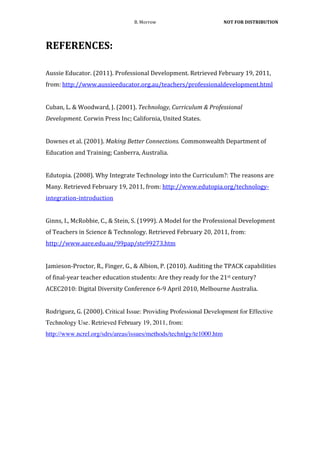 B.	
  Morrow	
                                   	
  NOT	
  FOR	
  DISTRIBUTION	
  




REFERENCES:	
  	
  
	
  
Aussie	
  Educator.	
  (2011).	
  Professional	
  Development.	
  Retrieved	
  February	
  19,	
  2011,	
  
from:	
  http://www.aussieeducator.org.au/teachers/professionaldevelopment.html	
  
	
  
Cuban,	
  L.	
  &	
  Woodward,	
  J.	
  (2001).	
  Technology,	
  Curriculum	
  &	
  Professional	
  
Development.	
  Corwin	
  Press	
  Inc;	
  California,	
  United	
  States.	
  	
  
	
  
Downes	
  et	
  al.	
  (2001).	
  Making	
  Better	
  Connections.	
  Commonwealth	
  Department	
  of	
  
Education	
  and	
  Training;	
  Canberra,	
  Australia.	
  	
  
	
  
Edutopia.	
  (2008).	
  Why	
  Integrate	
  Technology	
  into	
  the	
  Curriculum?:	
  The	
  reasons	
  are	
  
Many.	
  Retrieved	
  February	
  19,	
  2011,	
  from:	
  http://www.edutopia.org/technology-­‐
integration-­‐introduction	
  
	
  
Ginns,	
  I.,	
  McRobbie,	
  C.,	
  &	
  Stein,	
  S.	
  (1999).	
  A	
  Model	
  for	
  the	
  Professional	
  Development	
  
of	
  Teachers	
  in	
  Science	
  &	
  Technology.	
  Retrieved	
  February	
  20,	
  2011,	
  from:	
  
http://www.aare.edu.au/99pap/ste99273.htm	
  
	
  
Jamieson-­‐Proctor,	
  R.,	
  Finger,	
  G.,	
  &	
  Albion,	
  P.	
  (2010).	
  Auditing	
  the	
  TPACK	
  capabilities	
  
of	
  final-­‐year	
  teacher	
  education	
  students:	
  Are	
  they	
  ready	
  for	
  the	
  21st	
  century?	
  
ACEC2010:	
  Digital	
  Diversity	
  Conference	
  6-­‐9	
  April	
  2010,	
  Melbourne	
  Australia.	
  
	
  
Rodriguez,	
  G.	
  (2000).	
  Critical Issue: Providing Professional Development for Effective
Technology Use. Retrieved February 19, 2011, from:
http://www.ncrel.org/sdrs/areas/issues/methods/technlgy/te1000.htm
 