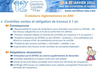 Evolutions réglementaires en ANC
Contrôles ventes et obligation de travaux à 1 an
   Conséquences
      Responsabilité et risque de contentieux accru (transfert vice-caché sur SPANC, déf
     des travaux obligatoires vis à vis de la conformité non définie)
      Pression notariale (délais) et volumes de contrôles (en moyenne 3 % du parc/an )
      Problème d’absence de SPANC ou des SPANC « fantômes » d’où sollicitation par
     défaut ou manque d’info, de prestataires privés pour le contrôle
      Problèmes des anciens contrôles « informatifs » valables 3 ans
      Augmentation des travaux et des contrôles de conception/réalisation

   Adaptations nécessaires
      Anticipation par le SPANC du volume supplémentaire de demandes
      Contrôles spécifiques à chaque vente avec tarif adapté
      Etude de sol et de filière conseillée avant vente (sur demande de l’acquéreur)
      Chiffrage APS travaux en collaboration avec notaires (consignation financière à la
     demande de l’acquéreur)
 