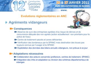 Evolutions réglementaires en ANC

Agréments vidangeurs
  Conséquences
     Absence de suivi des entreprises agréées d’où risque de dérives et de
    concurrence déloyale des non agréés (action actuellement non prioritaire pour la
    police de l’eau)
     Centre de traitement saturés et zones déficientes
     Vérification des bordereaux par le SPANC mais destination des boues pas
    toujours connue par l’usager et le SPANC
     Exploitation des données des bilans annuels vidangeurs, non prévue à ce jour

  Adaptations nécessaires
     Collaboration des acteurs concernés (préfecture, centres de traitement, SPANC)
     Intégration des infos et adaptation ou révision des schémas départementaux de
    vidanges
 