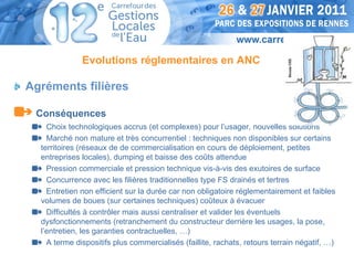 Evolutions réglementaires en ANC




                                                                            Dessin OIE
Agréments filières

 Conséquences
    Choix technologiques accrus (et complexes) pour l’usager, nouvelles solutions
    Marché non mature et très concurrentiel : techniques non disponibles sur certains
  territoires (réseaux de de commercialisation en cours de déploiement, petites
  entreprises locales), dumping et baisse des coûts attendue
    Pression commerciale et pression technique vis-à-vis des exutoires de surface
    Concurrence avec les filières traditionnelles type FS drainés et tertres
    Entretien non efficient sur la durée car non obligatoire réglementairement et faibles
  volumes de boues (sur certaines techniques) coûteux à évacuer
    Difficultés à contrôler mais aussi centraliser et valider les éventuels
  dysfonctionnements (retranchement du constructeur derrière les usages, la pose,
  l’entretien, les garanties contractuelles, …)
    A terme dispositifs plus commercialisés (faillite, rachats, retours terrain négatif, …)
 