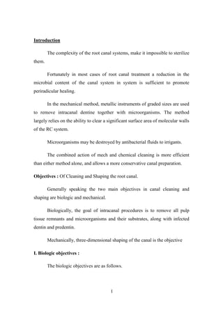 1
Introduction
The complexity of the root canal systems, make it impossible to sterilize
them.
Fortunately in most cases of root canal treatment a reduction in the
microbial content of the canal system in system is sufficient to promote
periradicular healing.
In the mechanical method, metallic instruments of graded sizes are used
to remove intracanal dentine together with microorganisms. The method
largely relies on the ability to clear a significant surface area of molecular walls
of the RC system.
Microorganisms may be destroyed by antibacterial fluids to irrigants.
The combined action of mech and chemical cleaning is more efficient
than either method alone, and allows a more conservative canal preparation.
Objectives : Of Cleaning and Shaping the root canal.
Generally speaking the two main objectives in canal cleaning and
shaping are biologic and mechanical.
Biologically, the goal of intracanal procedures is to remove all pulp
tissue remnants and microorganisms and their substrates, along with infected
dentin and predentin.
Mechanically, three-dimensional shaping of the canal is the objective
I. Biologic objectives :
The biologic objectives are as follows.
 