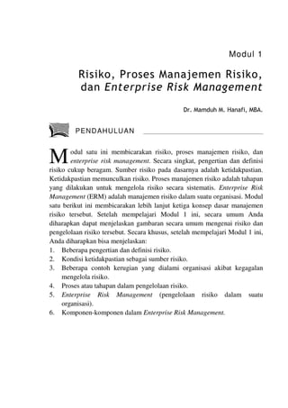 Modul 1
Risiko, Proses Manajemen Risiko,
dan Enterprise Risk Management
Dr. Mamduh M. Hanafi, MBA.
PENDAHULUAN
odul satu ini membicarakan risiko, proses manajemen risiko, dan
enterprise risk management. Secara singkat, pengertian dan definisi
risiko cukup beragam. Sumber risiko pada dasarnya adalah ketidakpastian.
Ketidakpastian memunculkan risiko. Proses manajemen risiko adalah tahapan
yang dilakukan untuk mengelola risiko secara sistematis. Enterprise Risk
Management (ERM) adalah manajemen risiko dalam suatu organisasi. Modul
satu berikut ini membicarakan lebih lanjut ketiga konsep dasar manajemen
risiko tersebut. Setelah mempelajari Modul 1 ini, secara umum Anda
diharapkan dapat menjelaskan gambaran secara umum mengenai risiko dan
pengelolaan risiko tersebut. Secara khusus, setelah mempelajari Modul 1 ini,
Anda diharapkan bisa menjelaskan:
1. Beberapa pengertian dan definisi risiko.
2. Kondisi ketidakpastian sebagai sumber risiko.
3. Beberapa contoh kerugian yang dialami organisasi akibat kegagalan
mengelola risiko.
4. Proses atau tahapan dalam pengelolaan risiko.
5. Enterprise Risk Management (pengelolaan risiko dalam suatu
organisasi).
6. Komponen-komponen dalam Enterprise Risk Management.
 