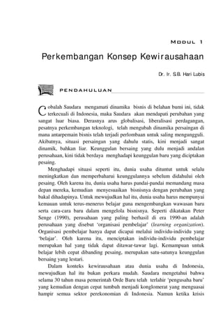 MDDUL 1
Perkembangan Konsep Kewi rausahaan
Dr. Ir. S B. Hari Lubis
PENDAHULUAN
obalah Saudara mengamati dinamika bisnis di belahan bumi ini, tidak
'-""" terkecuali di Indonesia, maka Saudara akan mendapati perubahan yang
sangat luar biasa. Derasnya arus globalisasi, liberalisasi perdagangan,
pesatnya perkembangan teknologi, telah mengubah dinamika persaingan di
mana antarpemain bisnis telah terjadi perlombaan untuk saling mengungguli.
Akibatnya, situasi persaingan yang dahulu statis, kini menjadi sangat
dinamik, bahkan liar. Keunggulan bersaing yang dulu menjadi andalan
perusahaan, kini tidak berdaya menghadapi keunggulan baru yang diciptakan
•
pesa1ng.
Menghadapi situasi seperti itu, dunia usaha dituntut untuk selalu
meningkatkan dan memperbaharui keunggulannya sebelum didahului oleh
pesaing. Oleh karena itu, dunia usaha harus pandai-pandai memandang masa
depan mereka, kemudian menyesuaikan bisnisnya dengan perubahan yang
bakal dihadapinya. Untuk mewujudkan hal itu, dunia usaha harus mempunyai
kemauan untuk terus-menerus belajar guna mengembangkan wawasan baru
serta cara-cara baru dalam mengelola bisnisnya. Seperti dikatakan Peter
Senge (1990), perusahaan yang paling berhasil di era 1990-an adalah
perusahaan yang disebut 'organisasi pembelajar' (learning organization).
Organisasi pembelajar hanya dapat dicapai melalui individu-individu yang
'belajar'. Oleh karena itu, menciptakan individu-individu pembelajar
merupakan hal yang tidak dapat ditawar-tawar lagi. Kemampuan untuk
belajar lebih cepat dibanding pesaing, merupakan satu-satunya keunggulan
bersaing yang lestari.
Dalam konteks kewirausahaan atau dunia usaha di Indonesia,
mewujudkan hal itu bukan perkara mudah. Saudara mengetahui bahwa
selama 30 tahun masa pemerintah Orde Baru telah terlahir 'pengusaha baru'
yang kemudian dengan cepat tumbuh menjadi konglomerat yang menguasai
hampir semua sektor perekonomian di Indonesia. Namun ketika krisis
 