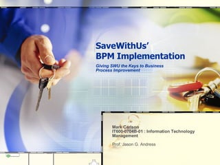 SaveWithUs’ BPM Implementation Giving SWU the Keys to Business Process Improvement  Mark Carlson  IT600-0704B-01 : Information Technology Management Prof. Jason G. Andress 