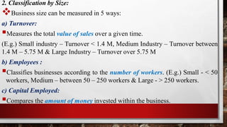 2. Classification by Size:
Business size can be measured in 5 ways:
a) Turnover:
Measures the total value of sales over a given time.
(E.g.) Small industry – Turnover < 1.4 M, Medium Industry – Turnover between
1.4 M – 5.75 M & Large Industry – Turnover over 5.75 M
b) Employees :
Classifies businesses according to the number of workers. (E.g.) Small - < 50
workers, Medium – between 50 – 250 workers & Large - > 250 workers.
c) Capital Employed:
Compares the amount of money invested within the business.
 