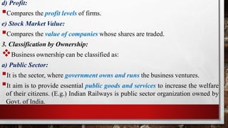 d) Profit:
Compares the profit levels of firms.
e) Stock Market Value:
Compares the value of companies whose shares are traded.
3. Classification by Ownership:
Business ownership can be classified as:
a) Public Sector:
It is the sector, where government owns and runs the business ventures.
It aim is to provide essential public goods and services to increase the welfare
of their citizens. (E.g.) Indian Railways is public sector organization owned by
Govt. of India.
 