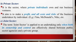 b) Private Sector:
It is the sector, where private individuals own and run business
ventures.
It aim is to make a profit, and all costs and risks of the business
undertaken by individual. (E.g.) Tata, McDonald’s, Nike, etc.
c) Joint Sector:
The term ‘Joint Sector’ is applied to an undertaking only when both
its ownership and control are effectively shared between public
sector agencies and a private group.
 