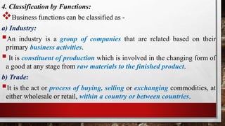 4. Classification by Functions:
Business functions can be classified as -
a) Industry:
An industry is a group of companies that are related based on their
primary business activities.
 It is constituent of production which is involved in the changing form of
a good at any stage from raw materials to the finished product.
b) Trade:
It is the act or process of buying, selling or exchanging commodities, at
either wholesale or retail, within a country or between countries.
 