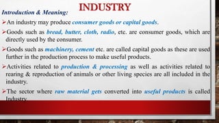 Introduction & Meaning:
An industry may produce consumer goods or capital goods.
Goods such as bread, butter, cloth, radio, etc. are consumer goods, which are
directly used by the consumer.
Goods such as machinery, cement etc. are called capital goods as these are used
further in the production process to make useful products.
Activities related to production & processing as well as activities related to
rearing & reproduction of animals or other living species are all included in the
industry.
The sector where raw material gets converted into useful products is called
Industry.
INDUSTRY
 