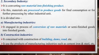 2. Secondary Industry:
It is converting raw material into finishing product.
In this, materials are processed to produce goods for final consumption or for
further processing by other industrial unit.
It is divided into –
a) Manufacturing industries:
It engaged in process of conversion of raw materials or semi-finished goods
into finished goods.
b) Construction industries:
It concerned with construction of building, dams, road, etc.
It use the products of manufacturing industries such as cement iron & steel, etc.
 