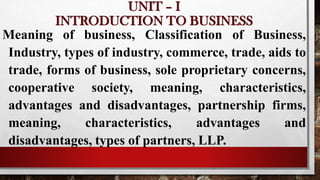 UNIT – I
INTRODUCTION TO BUSINESS
Meaning of business, Classification of Business,
Industry, types of industry, commerce, trade, aids to
trade, forms of business, sole proprietary concerns,
cooperative society, meaning, characteristics,
advantages and disadvantages, partnership firms,
meaning, characteristics, advantages and
disadvantages, types of partners, LLP.
 