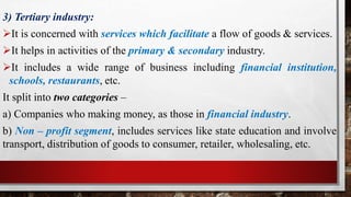 3) Tertiary industry:
It is concerned with services which facilitate a flow of goods & services.
It helps in activities of the primary & secondary industry.
It includes a wide range of business including financial institution,
schools, restaurants, etc.
It split into two categories –
a) Companies who making money, as those in financial industry.
b) Non – profit segment, includes services like state education and involve
transport, distribution of goods to consumer, retailer, wholesaling, etc.
 