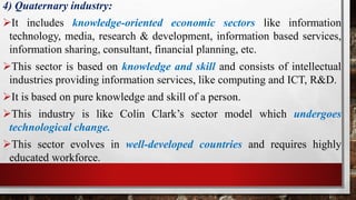 4) Quaternary industry:
It includes knowledge-oriented economic sectors like information
technology, media, research & development, information based services,
information sharing, consultant, financial planning, etc.
This sector is based on knowledge and skill and consists of intellectual
industries providing information services, like computing and ICT, R&D.
It is based on pure knowledge and skill of a person.
This industry is like Colin Clark’s sector model which undergoes
technological change.
This sector evolves in well-developed countries and requires highly
educated workforce.
 