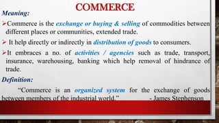 Meaning:
Commerce is the exchange or buying & selling of commodities between
different places or communities, extended trade.
 It help directly or indirectly in distribution of goods to consumers.
It embraces a no. of activities / agencies such as trade, transport,
insurance, warehousing, banking which help removal of hindrance of
trade.
Definition:
“Commerce is an organized system for the exchange of goods
between members of the industrial world.” - James Stephenson
COMMERCE
 