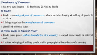 Constituents of Commerce:
It has two constituents – 1) Trade and 2) Aids to Trade
1) Trade:
Trade is an integral part of commerce, which includes buying & selling of goods &
services.
It brings together the manufacturer & consumer.
It classified into two types –
a) Home Trade or Internal Trade:
Trade takes place within boundaries of a country is called home trade or internal
trade.
It refers to buying & selling goods within geographical boundaries of a country.
 