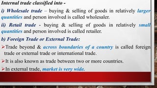 Internal trade classified into -
i) Wholesale trade – buying & selling of goods in relatively larger
quantities and person involved is called wholesaler.
ii) Retail trade - buying & selling of goods in relatively small
quantities and person involved is called retailer.
b) Foreign Trade or External Trade:
Trade beyond & across boundaries of a country is called foreign
trade or external trade or international trade.
It is also known as trade between two or more countries.
In external trade, market is very wide.
 