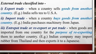 External trade classified into -
i) Export trade – when a country sells goods from another
country. (E.g.) India sells tea to U.S.A.
ii) Import trade - when a country buys goods from another
country. (E.g.) India purchases machinery from Japan.
iii) Entrepot trade or re-export or pot trade - when goods are
imported from one country for the purpose of re-exporting
them to another country. (E.g.) Indian company may import
rubber from Thailand and then exports it to a Japanese.
 