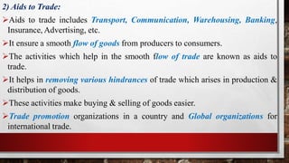 2) Aids to Trade:
Aids to trade includes Transport, Communication, Warehousing, Banking,
Insurance, Advertising, etc.
It ensure a smooth flow of goods from producers to consumers.
The activities which help in the smooth flow of trade are known as aids to
trade.
It helps in removing various hindrances of trade which arises in production &
distribution of goods.
These activities make buying & selling of goods easier.
Trade promotion organizations in a country and Global organizations for
international trade.
 