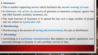 3. Insurance:
This is another supporting service which facilitates the smooth running of trade.
It eliminates risk of loss by payment of premium to insurance company against fire
and other hazards, accident, insurance, etc.
The main function of insurance is to spread the loss over a large number of people
who are subject to a particular risk.
4. Warehousing:
Warehousing is the process of storing physical inventory for sale or distribution.
5. Advertising:
Advertising is a marketing communication that employs an openly sponsored, non-
personal message to promote or sell a product, service or idea.
 