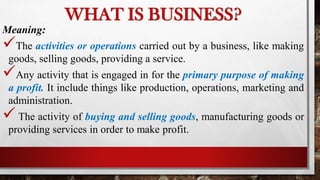WHAT IS BUSINESS?
Meaning:
The activities or operations carried out by a business, like making
goods, selling goods, providing a service.
Any activity that is engaged in for the primary purpose of making
a profit. It include things like production, operations, marketing and
administration.
The activity of buying and selling goods, manufacturing goods or
providing services in order to make profit.
 