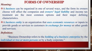FORMS OF OWNERSHIP
Meaning:
A business can be organized in one of several ways, and the form its owners
choose will affect the companies and owners' legal liability and income tax
treatment are the most common options and their major defining
characteristics.
A business entity is an organization that uses economic resources or inputs to
provide goods or services to customers in exchange for money or other goods
and services.
Definition:
“Business Ownership refers to the holding of a business enterprise by the
individual or two or more persons or by a body corporate.”
 