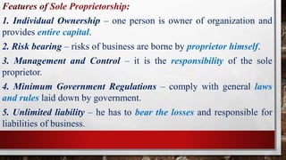 Features of Sole Proprietorship:
1. Individual Ownership – one person is owner of organization and
provides entire capital.
2. Risk bearing – risks of business are borne by proprietor himself.
3. Management and Control – it is the responsibility of the sole
proprietor.
4. Minimum Government Regulations – comply with general laws
and rules laid down by government.
5. Unlimited liability – he has to bear the losses and responsible for
liabilities of business.
 