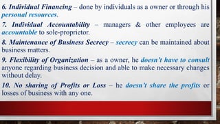 6. Individual Financing – done by individuals as a owner or through his
personal resources.
7. Individual Accountability – managers & other employees are
accountable to sole-proprietor.
8. Maintenance of Business Secrecy – secrecy can be maintained about
business matters.
9. Flexibility of Organization – as a owner, he doesn’t have to consult
anyone regarding business decision and able to make necessary changes
without delay.
10. No sharing of Profits or Loss – he doesn’t share the profits or
losses of business with any one.
 
