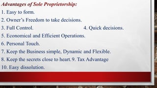 Advantages of Sole Proprietorship:
1. Easy to form.
2. Owner’s Freedom to take decisions.
3. Full Control. 4. Quick decisions.
5. Economical and Efficient Operations.
6. Personal Touch.
7. Keep the Business simple, Dynamic and Flexible.
8. Keep the secrets close to heart.9. Tax Advantage
10. Easy dissolution.
 