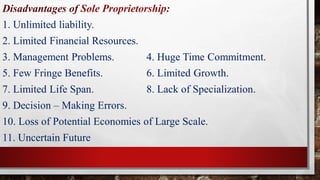 Disadvantages of Sole Proprietorship:
1. Unlimited liability.
2. Limited Financial Resources.
3. Management Problems. 4. Huge Time Commitment.
5. Few Fringe Benefits. 6. Limited Growth.
7. Limited Life Span. 8. Lack of Specialization.
9. Decision – Making Errors.
10. Loss of Potential Economies of Large Scale.
11. Uncertain Future
 