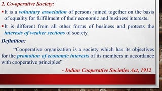 2. Co-operative Society:
It is a voluntary association of persons joined together on the basis
of equality for fulfillment of their economic and business interests.
It is different from all other forms of business and protects the
interests of weaker sections of society.
Definition:
“Cooperative organization is a society which has its objectives
for the promotion of economic interests of its members in accordance
with cooperative principles”
- Indian Cooperative Societies Act, 1912
 