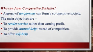 Who can form Co-operative Societies?
 A group of ten persons can form a co-operative society.
The main objectives are –
 To render service rather than earning profit.
 To provide mutual help instead of competition.
 To offer self-help.
 