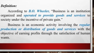 Definition:
According to B.O. Wheeler, “Business is an institution
organized and operated to provide goods and services to
society under the incentive of private gain.”
Business is an economic activity involving the regular
production or distribution of goods and services with the
objective of earning profits through the satisfaction of human
wants.
 