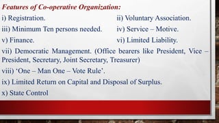 Features of Co-operative Organization:
i) Registration. ii) Voluntary Association.
iii) Minimum Ten persons needed. iv) Service – Motive.
v) Finance. vi) Limited Liability.
vii) Democratic Management. (Office bearers like President, Vice –
President, Secretary, Joint Secretary, Treasurer)
viii) ‘One – Man One – Vote Rule’.
ix) Limited Return on Capital and Disposal of Surplus.
x) State Control
 