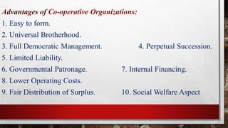 Advantages of Co-operative Organizations:
1. Easy to form.
2. Universal Brotherhood.
3. Full Democratic Management. 4. Perpetual Succession.
5. Limited Liability.
6. Governmental Patronage. 7. Internal Financing.
8. Lower Operating Costs.
9. Fair Distribution of Surplus. 10. Social Welfare Aspect
 