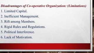 Disadvantages of Co-operative Organization: (Limitations)
1. Limited Capital.
2. Inefficient Management.
3. Rift among Members.
4. Rigid Rules and Regulations.
5. Political Interference.
6. Lack of Motivation.
 