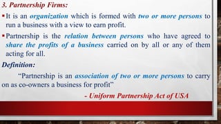 3. Partnership Firms:
It is an organization which is formed with two or more persons to
run a business with a view to earn profit.
Partnership is the relation between persons who have agreed to
share the profits of a business carried on by all or any of them
acting for all.
Definition:
“Partnership is an association of two or more persons to carry
on as co-owners a business for profit”
- Uniform Partnership Act of USA
 